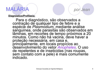 MALÁRIA  por Jean Para o diagnóstico, são observados a contração de qualquer tipo de febre e a espécie de  Plasmodium,   mediante análise sanguínea, onde parasitas são observados em lâminas, em recortes de tempo próximos a 20 minutos. Como não há vacina, deve haver a proteção necessária, em casa e, principalmente, em locais propícios ao desenvolvimento do vetor  Anopheles .  O uso de repelentes e de inseticidas (nas roupas, sem contato com a pele) é mais comumente indicado.  Doenças Causadas por Agentes Biológicos Diagnóstico/Profilaxia: 