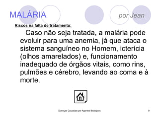 MALÁRIA  por Jean Caso não seja tratada, a malária pode evoluir para uma anemia, já que ataca o sistema sanguíneo no Homem, icterícia (olhos amarelados) e, funcionamento inadequado de órgãos vitais, como rins, pulmões e cérebro, levando ao coma e à morte.  Doenças Causadas por Agentes Biológicos Riscos na falta de tratamento: 