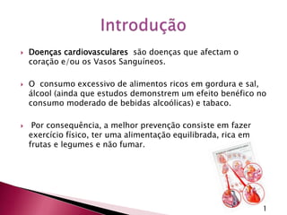 Doenças cardiovasculares  são doenças que afectam o coração e/ou os Vasos Sanguíneos.O  consumo excessivo de alimentos ricos em gordura e sal, álcool (ainda que estudos demonstrem um efeito benéfico no consumo moderado de bebidas alcoólicas) e tabaco. Por consequência, a melhor prevenção consiste em fazer exercício físico, ter uma alimentação equilibrada, rica em frutas e legumes e não fumar.Introdução1
