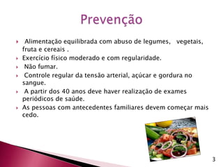 Alimentação equilibrada com abuso de legumes,   vegetais, fruta e cereais .Exercício físico moderado e com regularidade. Não fumar. Controle regular da tensão arterial, açúcar e gordura no sangue. A partir dos 40 anos deve haver realização de exames periódicos de saúde. As pessoas com antecedentes familiares devem começar mais cedo. Prevenção 3