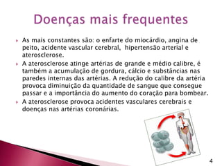 As mais constantes são: o enfarte do miocárdio, angina de peito, acidente vascular cerebral,  hipertensão arterial e aterosclerose. A aterosclerose atinge artérias de grande e médio calibre, é também a acumulação de gordura, cálcio e substâncias nas paredes internas das artérias. A redução do calibre da artéria provoca diminuição da quantidade de sangue que consegue passar e a importância do aumento do coração para bombear. A aterosclerose provoca acidentes vasculares cerebrais e doenças nas artérias coronárias. Doenças mais frequentes4