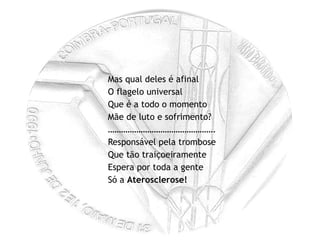 Mas qual deles é afinal O flagelo universal Que é a todo o momento Mãe de luto e sofrimento? ………………………………………… . Responsável pela trombose Que tão traiçoeiramente Espera por toda a gente Só a  Aterosclerose! 