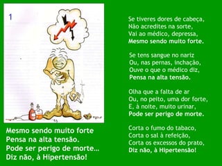 Mesmo sendo muito forte Pensa na alta tensão. Pode ser perigo de morte… Diz não, à Hipertensão! Se tiveres dores de cabeça, Não acredites na sorte, Vai ao médico, depressa,  Mesmo sendo muito forte. Se tens sangue no nariz Ou, nas pernas, inchação, Ouve o que o médico diz, Pensa na alta tensão. Olha que a falta de ar Ou, no peito, uma dor forte, E, à noite, muito urinar, Pode ser perigo de morte. Corta o fumo do tabaco, Corta o sal à refeição, Corta os excessos do prato, Diz não, à Hipertensão! 1 