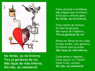 No Verão, ou no Inverno Tira as gorduras do rol, Não faças da vida inferno, Diz não, ao colesterol! Toma atenção à trombose, Não julgues que és eterno, Evita que o enfarte goze, No Verão, ou no Inverno. Toma azeite de oliveira, Ou óleo de girassol, Mas nunca da frigideira… Tira as gorduras do rol. Pensa em fibras no teu trato, Carnes verdes, com governo; O enfarte está no prato Não faças da vida inferno. Come peixe e vegetais, Corta açúcar e o “tintol”, Come fruta, cereais , Diz não, ao colesterol! 2 