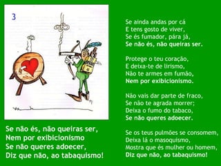 Se não és, não queiras ser, Nem por exibicionismo Se não queres adoecer, Diz que não, ao tabaquismo! Se ainda andas por cá E tens gosto de viver, Se és fumador, pára já, Se não és, não queiras ser. Protege o teu coração, E deixa-te de lirismo, Não te armes em fumão , Nem por exibicionismo. Não vais dar parte de fraco, Se não te agrada morrer; Deixa o fumo do tabaco, Se não queres adoecer. Se os teus pulmões se consomem, Deixa lá o masoquismo, Mostra que és mulher ou homem, Diz que não, ao tabaquismo! 3 