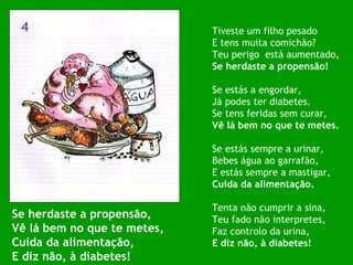 Se herdaste a propensão, Vê lá bem no que te metes, Cuida da alimentação, E diz não, à diabetes! Tiveste um filho pesado E tens muita comichão? Teu perigo  está aumentado, Se herdaste a propensão! Se estás a engordar, Já podes ter diabetes. Se tens feridas sem curar, Vê lá bem no que te metes. Se estás sempre a urinar, Bebes água ao garrafão, E estás sempre a mastigar, Cuida da alimentação. Tenta não cumprir a sina, Teu fado não interpretes, Faz controlo da urina, E diz não, à diabetes! 4 