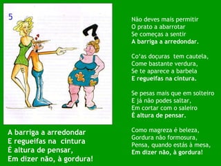 A barriga a arredondar E regueifas na  cintura É altura de pensar, Em dizer não, à gordura! Não deves mais permitir O prato a abarrotar Se começas a sentir A barriga a arredondar. Co‘as doçuras  tem cautela, Come bastante verdura, Se te aparece a barbela E regueifas na cintura. Se pesas mais que em solteiro E já não podes saltar, Em cortar com o saleiro É altura de pensar. Como magreza é beleza, Gordura não formosura, Pensa, quando estás à mesa, Em dizer não, à gordura! 5 