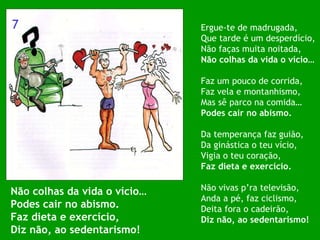 Não colhas da vida o vício… Podes cair no abismo. Faz dieta e exercício, Diz não, ao sedentarismo! Ergue-te de madrugada, Que tarde é um desperdício, Não faças muita noitada, Não colhas da vida o vício… Faz um pouco de corrida, Faz vela e montanhismo, Mas sê parco na comida… Podes cair no abismo. Da temperança faz guião, Da ginástica o teu vício, Vigia o teu coração, Faz dieta e exercício. Não vivas p’ra televisão, Anda a pé, faz ciclismo, Deita fora o cadeirão,  Diz não, ao sedentarismo! 7 