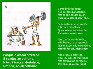 Porque o álcool arrefece E conduz ao etilismo, Não dá forças…desfalece, Diz não, ao alcoolismo! Como provoca rubor, Até parece que aquece, Mas só faz perder calor, Porque o álcool arrefece. Sem matar a sede, mente E faz um cataclismo, Quando leva ao acidente E conduz ao etilismo. Nas tuas horas de tédio, Não bebas, se te apetece, Que o álcool não é remédio, Não dá forças…desfalece. Não ajuda a digestão, Tira-te, sim, do mutismo; Mas faz mal ao coração… Diz não, ao alcoolismo! 8 