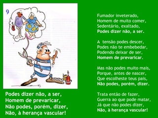 Podes dizer não, a ser, Homem de prevaricar, Não podes, porém, dizer, Não, à herança vascular! Fumador inveterado, Homem de muito comer, Sedentário, exaltado, Podes dizer não, a ser. A  tensão podes descer, Podes não te embebedar, Podendo deixar de ser, Homem de prevaricar. Mas não podes muito mais, Porque, antes de nascer, Que escolheste teus pais, Não podes, porém, dizer. Trata então de fazer, Guerra ao que pode matar, Já que não podes dizer, Não, à herança vascular! 9 