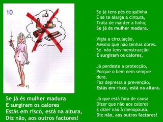 Se já és mulher madura E surgiram os calores Estás em risco, está na altura, Diz não, aos outros factores! Se já tens pés de galinha E se te alarga a cintura, Trata de manter a linha, Se já és mulher madura. Vigia a circulação, Mesmo que não tenhas dores. Se  não tens menstruação E surgiram os calores, Já perdeste a protecção, Porque o bem nem sempre dura. Faz depressa a prevenção, Estás em risco, está na altura. Já que está fora de causa Dizer que não aos calores E dizer não à menopausa, Diz não, aos outros factores! 10 