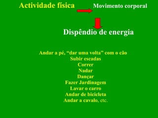 Actividade física   Movimento corporal   Dispêndio de energia Andar a pé, “dar uma volta” com o cão Subir escadas Correr Nadar Dançar Fazer Jardinagem Lavar o carro Andar de bicicleta Andar a cavalo , etc. 