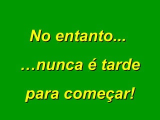 No entanto...  … nunca é tarde para começar! 