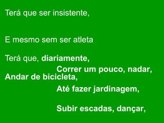Terá que ser insistente,  E mesmo sem ser atleta  Terá que,  diariamente,  Andar de bicicleta,   Correr um pouco, nadar,  Até fazer jardinagem,  Subir escadas, dançar,  Ou praticar patinagem.   