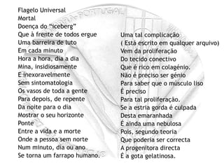 Flagelo Universal Mortal Doença do “iceberg” Que à frente de todos ergue Uma barreira de luto Em cada minuto Hora a hora, dia a dia Mina, insidiosamente E inexoravelmente Sem sintomatologia Os vasos de toda a gente Para depois, de repente Da noite para o dia Mostrar o seu horizonte Ponte Entre a vida e a morte Onde a pessoa sem norte Num minuto, dia ou ano Se torna um farrapo humano. Uma tal complicação ( Está escrito em qualquer arquivo) Vem da proliferação Do tecido conectivo Que é rico em colagénio. Não é preciso ser génio Para saber que o músculo liso É preciso Para tal proliferação. Se a estria gorda é culpada Desta emaranhada É ainda uma nebulosa Pois, segundo teoria Que poderia ser correcta A progenitora directa É a gota gelatinosa. 