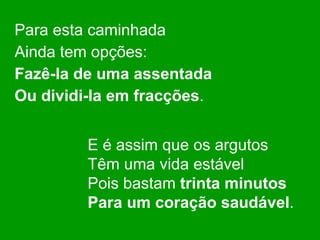Para esta caminhada Ainda tem opções: Fazê-la de uma assentada Ou dividi-la em fracções . E é assim que os argutos Têm uma vida estável Pois bastam  trinta minutos Para um coração saudável . 