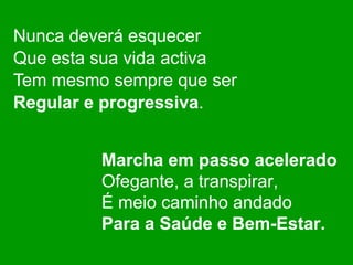 Nunca deverá esquecer Que esta sua vida activa Tem mesmo sempre que ser Regular e progressiva . Marcha em passo acelerado Ofegante, a transpirar, É meio caminho andado Para a Saúde e Bem-Estar. 