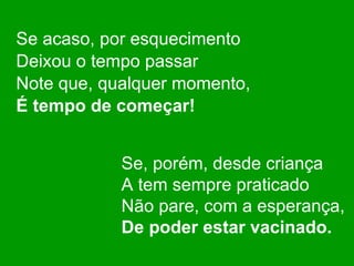 Se acaso, por esquecimento Deixou o tempo passar Note que, qualquer momento, É tempo de começar! Se, porém, desde criança A tem sempre praticado Não pare, com a esperança, De poder estar vacinado. 