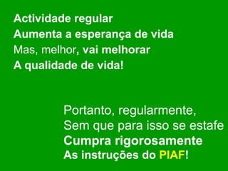 Actividade regular Aumenta a esperança de vida Mas, melhor , vai melhorar A qualidade de vida! Portanto, regularmente, Sem que para isso se estafe Cumpra rigorosamente As instruções do  PIAF ! 