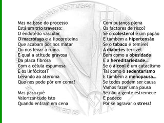 Mas na base do processo Está um trio travesso: O endotélio vascular O macrófago e a lipoproteina Que acabam por nos matar Ou nos levar à ruína. E qual a atitude gravosa Da placa fibrosa Com a célula espumosa E os linfócitosT Levando ao ateroma Que nos pode pôr em coma? Mas para quê Valorizar tudo isto Quando entram em cena Com pujança plena Os factores de risco? Se o  colesterol  é um papão E também a  hipertensão Se o  tabaco  é temível A  diabetes  terrível Bem como a  obesidade E a  hereditariedade … Se o  álcool  é um cataclismo Tal como o  sedentarismo E também a  menopausa … Se todos podem ser causa Vamos fazer uma pausa Se não a gente estremece E padece Por se agravar o  stress ! 