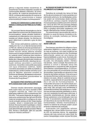RECOC
- 37 -
Revista Centro-Oeste de Cardiologia Vol.8 nº 2 - 2000
gência e seguindo lesões miocárdicas; 3-
autoanticorpo miocárdico específico causador de
cardiomiopatia dilatada e distúrbios de condu-
ção cardíaca; 4- o papel de autoanticorpo anti-
oXLDL na doença aterosclerótica; 5- exames di-
agnósticos por autoanticorpos e biópsia
endomiocárdica; 6- terapia imunossupressora1-2
.
DOENÇAS CARDIOVASCULARES SECUN-
DÁRIAS A DOENÇAS SISTÊMICAS AUTOIMU-
NES
Os principais fatores etiopatogênicos das le-
sões sistêmicas autoimunes são autoanticorpos,
imunecomplexos, células ativadas citolíticas e
mediadores pro-inflamatórios como citocinas li-
beradas por células ativadas. As citocinas em
geral, determinam a extensão e grau de dano
tecidual.
Das cininas estimuladoras podemos citar
interleucina 1 (IL-1), IL-2, fator de necrose tumoral
a (TNF) etc. Dentre as citocinas quimiotóxicas e
pro-inflamatórias temos as IL-3, IL-5 e IL-8 que
podem recrutar células efetoras ativadas
autoimunes do sangue periférico para vários síti-
os, podendo serem citotóxicas para miócitos e
células endoteliais. Exemplos clássicos dessas
lesões são o bloqueio átrioventricular induzido por
autoanticorpos anti-SS-A/Ro, distúrbios de con-
dução cardíaca secundário a polimiosite
autoimune, miocardite e endocardite associadas
com lupus eritematoso sistêmico, lesões
coronárias associadas com artrite reumatóide ou
esclerodermia, aortite e arterite coronária na do-
ença de Takayasu, aneurisma coronário na
SíndromedeKawasaki,fibroelastoseendomiocár-
dica, reação eosinofílica granulomatosa na
Síndrome de Churg-Straus3-4
.
BLOQUEIOÁTRIO-VENTRICULARCONGÊ-
NITO ASSOCIADO COM LES MATERNO
Diversos estudos demonstram associação
entre recém-natos com lupus neonatal e BAV
congênito nascidos de mães com lupus
eritematoso sistêmico (LES) e autoanticorpo anti-
SS-A/Ro. Tudo parece depender de reação cru-
zada entre autoanticorpo tipo IgG anti-SS-A/Ro
maternal transplacentário e antígenos do siste-
ma de condução cardíaca do feto. Estas reações
cruzadas ativam o complemento com lesão
tecidual. No exame anatomopatológico o nódulo
átrioventricular (NAV) de recém-natos com blo-
queio átrioventricular apresenta processo inflama-
tório, fibrose e calcificação, além de vasculite
lúpica em miócitos cardíacos7-8
.
BLOQUEIO DE RAMO DO FEIXE DE HIS NA
POLIMIOSITE AUTOIMUNE
Distúrbios de condução dos ramos do feixe
de His são encontrados em muitos pacientes com
polimiosite autoimune. As manifestações cardía-
cas podem ser tormentuosas desde arritmias,
insuficiência cardíaca exigindo terapêutica
imunossupressora e citolítica para alívio sintomá-
tico. Cerca de 30%-70% dos pacientes afetados
apresentam autoanticorpotipo anti-SRP, anti-SS-
A/Ro e complexo ribonuclear citoplásmico com
reação inflamatória tipo miosite (miocardite).
Os autoanticorpos mencionados têm sido im-
plicados na causa de doença miocárdica e dis-
túrbios de condução mediados por fatores
imunológicos.
DOENÇAS CARDIOVASCULARES ASSOCI-
ADAS COM LES
Das doenças vasculares do colágeno o lupus
eritematoso sistêmico é a mais comum, afetan-
do mais as mulheres, com maior incidência nas
segunda e terceira décadas de vida. De etiologia
desconhecida, parece ser uma doença por
hipersensibilidade ou auto-imune. Acomete prati-
camente todos os sistemas , mas principalmen-
te a pele , rins, articulações, cérebro , membra-
nas serosas , vasos e coração. Nos exames sub-
sidiários é comum a elevação sérica das
gamaglobulinas e crioproteínas além de fatores
antinucleares e anticitoplasmáticos. O LES pro-
duz uma pericardite com envolvimento inclusive
de coronárias. A pericardite com derrame é a mais
freqüente das lesões cardíacas. O derrame que é
de natureza fibrinosa contém leucócitos mononu-
cleares e às vezes, célula LE, podendo tornar-se
purulento, especialmente em pacientes debilita-
dos e em uso de imunossupressores. A
endocardite verrucosa ou de Libman-Sacks aco-
mete mais as valvas esquerda com preferência
pela mitral. São verrugas muito semelhantes à
endocardite trombótica não bacteriana ou marân-
tica que acomete pacientes debilitados ou termi-
nais com neoplasias de estômago e pâncreas. A
miocardite caracterizada por necrose celular e
fibrose substutiva é uma complicação mais rara
do LES. O envolvimento coronária pode se dar
em decorrência de necrose fibrinóide ou oclusão
tromboembólica. Arterites intramiocárdicas e
mesmo no sistema de condução podem causar
arritmias e distúrbios de condução.
Endocardite com vegetações valvares
assépticas tipo Libman-Sacks ocorre em cerca
de 40% de pacientes lúpicos. As vegetações
valvares são mais comuns em valva mitral. No
exame histopatológico existe necrose fibrinóide
 