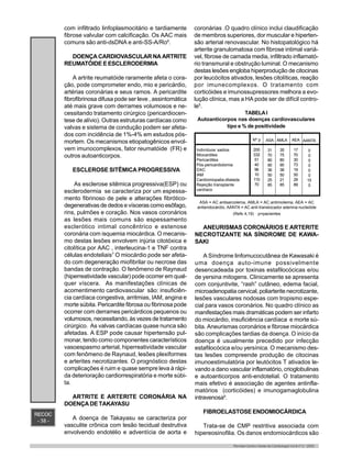 RECOC
- 38 -
Revista Centro-Oeste de Cardiologia Vol.8 nº 2 - 2000
com infiltrado linfoplasmocitário e tardiamente
fibrose valvular com calcificação. Os AAC mais
comuns são anti-dsDNA e anti-SS-A/Ro6
.
DOENÇA CARDIOVASCULAR NA ARTRITE
REUMATÓIDE E ESCLERODERMIA
A artrite reumatóide raramente afeta o cora-
ção, pode comprometer endo, mio e pericárdio,
artérias coronárias e seus ramos. A pericardite
fibrofibrinosa difusa pode ser leve , assintomática
até mais grave com derrames volumosos e ne-
cessitando tratamento cirúrgico (pericardiocen-
tese de alívio). Outras estruturas cardíacas como
valvas e sistema de condução podem ser afeta-
dos com incidência de 1%-4% em estudos pós-
mortem. Os mecanismos etiopatogênicos envol-
vem imunocomplexos, fator reumatóide (FR) e
outros autoanticorpos.
ESCLEROSE SITÊMICA PROGRESSIVA
As esclerose sitêmica progressiva(ESP) ou
esclerodermia se caracteriza por um espessa-
mento fibrinoso de pele e alterações fibrótico-
degenerativas de dedos e vísceras como esôfago,
rins, pulmões e coração. Nos vasos coronários
as lesões mais comuns são espessamento
esclerótico intimal concêntrico e estenose
coronária com isquemia miocárdica. O mecanis-
mo destas lesões envolvem injúria citotóxica e
citolítica por AAC , interleucina-1 e TNF contra
células endoteliais7
O miocárdio pode ser afeta-
do com degeneração miofibrilar ou necrose das
bandas de contração. O fenômeno de Raynaud
(hiperreatividade vascular) pode ocorrer em qual-
quer víscera. As manifestações clínicas de
acomentimento cardiovascular são: insuficiên-
cia cardíaca congestiva, arritmias, IAM, angina e
morte súbita. Pericardite fibrosa ou fibrinosa pode
ocorrer com derrames pericárdicos pequenos ou
volumosos, necessitando, às vezes de tratamento
cirúrgico. As valvas cardíacas quase nunca são
afetadas. A ESP pode causar hipertensão pul-
monar, tendo como componentes característicos
vasoespasmo arterial, hiperreatividade vascular
com fenômeno de Raynaud, lesões plexiformes
e arterites necrotizantes. O prognóstico destas
complicações é ruim e quase sempre leva à rápi-
da deterioração cardiorrespiratória e morte súbi-
ta.
ARTRITE E ARTERITE CORONÁRIA NA
DOENÇA DE TAKAYASU
A doença de Takayasu se caracteriza por
vasculite crônica com lesão tecidual destrutiva
envolvendo endotélio e adventícia de aorta e
coronárias .O quadro clínico inclui claudificação
de membros superiores, dor muscular e hiperten-
são arterial renovascular. No histopatológico há
arterite granulomatosa com fibrose intimal variá-
vel, fibrose de camada media, infiltrado inflamató-
rio transmural e obstrução luminal. O mecanismo
destas lesões engloba hiperprodução de citocinas
por leucócitos ativados, lesões citolíticas, reação
por imunecomplexos. O tratamento com
corticóides e imunossupressores melhora a evo-
lução clínica, mas a HA pode ser de difícil contro-
le5
.
TABELAI
Autoanticorpos nas doenças cardiovasculares
tipo e % de positividade
Indivíduos sadios
Miocardites
Pericardites
Pós-pericardiotomia
DAC
IAM
Cardiomiopatia dilatada
Rejeição transplante
cardíaco
Nº p
200
332
51
40
96
10
110
70
ASA
31
70
80
90
36
50
25
85
AMLA
35
75
80
90
38
50
21
85
AEA
17
70
30
73
19
50
29
89
AANTA
0
0
0
0
0
0
15
0
ASA = AC antisarcolema, AMLA = AC antimiolema, AEA = AC
antiendocárdio, AANTA = AC anti-translocador adenina nucleóide
(Refs 4,19) p=pacientes
ANEURISMAS CORONÁRIOS E ARTERITE
NECROTIZANTE NA SÍNDROME DE KAWA-
SAKI
A Síndrome linfomucocutânea de Kawasaki é
uma doença auto-imune possivelmente
desencadeada por toxinas estafilocócicas e/ou
de yersina mitogens. Clinicamente se apresenta
com conjuntivite, “rash” cutâneo, edema facial,
microadenopatia cervical, poliarterite necrotizante,
lesões vasculares nodosas com tropismo espe-
cial para vasos coronários. No quadro clínico as
manifestações mais dramáticas podem ser infarto
do miocárdio, insuficiência cardíaca e morte sú-
bita. Aneurismas coronários e fibrose miocárdica
são complicações tardias da doença. O início da
doença é usualmente precedido por infecção
estafilocócica e/ou yersínica. O mecanismo des-
tas lesões compreende produção de citocinas
imunoestimulatória por leutócitos T ativados le-
vando a dano vascular inflamatório, crioglobulinas
e autoanticorpos anti-endotelial. O tratamento
mais efetivo é associação de agentes antinfla-
matórios (corticóides) e imunogamaglobulina
intravenosa9
.
FIBROELASTOSE ENDOMIOCÁRDICA
Trata-se de CMP restritiva associada com
hipereosinofilia. Os danos endomiocárdicos são
 