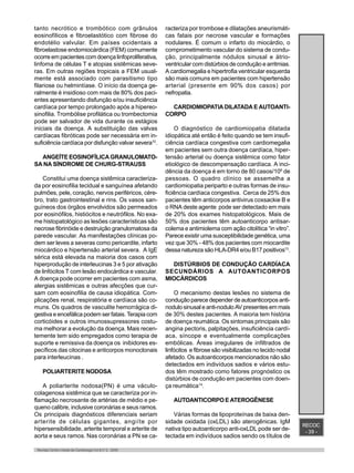 RECOC
- 39 -
Revista Centro-Oeste de Cardiologia Vol.8 nº 2 - 2000
tanto necrótico e trombótico com grânulos
eosinofílicos e fibroelastótico com fibrose do
endotélio valvular. Em países ocidentais a
fibroelastose endomiocárdica (FEM) comumente
ocorre em pacientes com doença linfoproliferativa,
linfoma de células T e atopias sistêmicas seve-
ras. Em outras regiões tropicais a FEM usual-
mente está associado com parasitismo tipo
filariose ou helmintíase. O início da doença ge-
ralmente é insidioso com mais de 80% dos paci-
entes apresentando disfunção e/ou insuficiência
cardíaca por tempo prolongado após a hipereo-
sinofilia. Trombólise profilática ou trombectomia
pode ser salvador de vida durante os estágios
iniciais da doença. A substituição das valvas
cardíacas fibróticas pode ser necessária em in-
suficiência cardíaca por disfunção valvar severa10
.
ANGEÍTEEOSINOFÍLICAGRANULOMATO-
SA NA SÍNDROME DE CHURG-STRAUSS
Constitui uma doença sistêmica caracteriza-
da por eosinofilia tecidual e sanguínea afetando
pulmões, pele, coração, nervos periféricos, cére-
bro, trato gastrointestinal e rins. Os vasos san-
guíneos dos órgãos envolvidos são permeados
por eosinófilos, histiócitos e neutrófilos. No exa-
me histopatológico as lesões características são
necrose fibrinóide e destruição granulomatosa da
parede vascular. As manifestações clínicas po-
dem ser leves a severas como pericardite, infarto
miocárdico e hipertensão arterial severa. A IgE
sérica está elevada na maioria dos casos com
hiperprodução de interleucinas 3 e 5 por ativação
de linfócitos T com lesão endocárdica e vascular.
A doença pode ocorrer em pacientes com asma,
alergias sistêmicas e outras afecções que cur-
sam com eosinofilia de causa idiopática. Com-
plicações renal, respiratória e cardíaca são co-
muns. Os quadros de vasculite hemorrágica di-
gestiva e encefálica podem ser fatais. Terapia com
corticóides e outros imunossupressores costu-
ma melhorar a evolução da doença. Mais recen-
temente tem sido empregados como terapia de
suporte e remissiva da doença os inibidores es-
pecíficos das citocinas e anticorpos monoclonais
para interleucinas .
POLIARTERITE NODOSA
A poliarterite nodosa(PN) é uma váculo-
colagenosa sistêmica que se caracteriza por in-
flamação necrosante de artérias de médio e pe-
queno calibre, inclusive coronárias e seus ramos.
Os principais diagnósticos diferenciais seriam
arterite de células gigantes, angiíte por
hipersensibilidade, arterite temporal e arterite de
aorta e seus ramos. Nas coronárias a PN se ca-
racteriza por trombose e dilatações aneurismáti-
cas fatais por necrose vascular e formações
nodulares. É comum o infarto do miocárdio, o
comprometimento vascular do sistema de condu-
ção, principalmente nódulos sinusal e átrio-
ventricular com distúrbios de condução e arritmias.
A cardiomegalia e hipertrofia ventricular esquerda
são mais comuns em pacientes com hipertensão
arterial (presente em 90% dos casos) por
nefropatia.
CARDIOMIOPATIA DILATADA E AUTOANTI-
CORPO
O diagnóstico de cardiomiopatia dilatada
idiopática até então é feito quando se tem insufi-
ciência cardíaca congestiva com cardiomegalia
em pacientes sem outra doença cardíaca, hiper-
tensão arterial ou doença sistêmica como fator
etiológico de descompensação cardíaca. A inci-
dência da doença é em torno de 80 casos/106
de
pessoas. O quadro clínico se assemelha a
cardiomiopatia periparto e outras formas de insu-
ficiência cardíaca congestiva. Cerca de 25% dos
pacientes têm anticorpos antivirus coxsackie B e
o RNA deste agente pode ser detectado em mais
de 20% dos exames histopatológicos. Mais de
50% dos pacientes têm autoanticorpo antisar-
colema e antimiolema com ação citolítica “in vitro”.
Parece existir uma susceptibilidade genética, uma
vez que 30% - 48% dos pacientes com miocardite
dessa natureza são HLA-DR4 e/ou B17 positivos13
.
DISTÚRBIOS DE CONDUÇÃO CARDÍACA
SECUNDÁRIOS A AUTOANTICORPOS
MIOCÁRDICOS
O mecanismo destas lesões no sistema de
condução parece depender de autoanticorpos anti-
nodulo sinusal e anti-nodulo AV presentes em mais
de 30% destes pacientes. A maioria tem história
de doença reumática. Os sintomas principais são
angina pectoris, palpitações, insuficiência cardí-
aca, síncope e eventualmente complicações
embólicas. Áreas irregulares de infiltrados de
linfócitos e fibrose são visibilizadas no tecido nodal
afetado. Os autoanticorpos mencionados não são
detectados em indivíduos sadios e vários estu-
dos têm mostrado como fatores prognóstico os
distúrbios de condução em pacientes com doen-
ça reumática14
.
AUTOANTICORPO E ATEROGÊNESE
Várias formas de lipoproteínas de baixa den-
sidade oxidada (oxLDL) são aterogênicas. IgM
nativa tipo autoanticorpo anti-oxLDL pode ser de-
tectada em indivíduos sadios sendo os títulos de
 