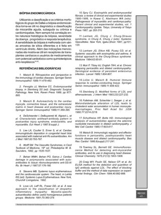 RECOC
- 41 -
Revista Centro-Oeste de Cardiologia Vol.8 nº 2 - 2000
BIÓPSIA ENDOMIOCÁRDICA
Utilizando a classificação e os critérios morfo-
lógicos do grupo de Dallas a biópsia endomiocár-
dica torna-se útil no diagnóstico e classificação
da miocardite aguda, subaguda ou crônica e
cardiomiopatias. Nem sempre há correlação en-
tre natureza histológica da biópsia, severidade
da doença , prognóstico e resposta terapêutica.
A sensibilidade da biópsia é melhorada com vári-
as amostras de sítios diferentes e é feita em
ventrículo direito. Além das indicações mencio-
nadas ela mostra-se útil em receptores de trans-
plantes cardíacos e usuários de medicamentos
com potencial cardiotóxico como quimioterápicos
anti-neoplásicos19-20
.
REFERÊNCIAS BIBLIOGRÁFICAS
1. Maisch B. Ritrospective and perspective in
the immunology of cardiac diseases. Springer Semin
Immunopathol 1989;11:479-482.
2. Fenoglio JJ, Marboe CC. Endomyocardial
biopsy, in Stemberg SS (ed): Diagnostic Surgical
Pathology. New York, Raven Press 1989, pp 877-
895.
3. Maisch B. Autoreactivity to the cardiac
myocyte, connective tissue, and the extracelular
matrix in heart disease and postcardiac injury.
Springer Semin Immunopathol 1989;11:369-395.
4. DeScheerder I, DeBuyzereb M, Algoed L, et
al. Characteristic antiheart-antibody pattern in
postcardiac injury syndrome, endocarditis, and
myocarditis. Eur Heart J 1987;8:suppl J.
5. Lee LA, Coulter S, Erner S, et al. Cardiac
immunoglobulin deposition in congenital heart blok
associated with maternal anti-Ro autoantibodies. Am
J Med 1987;83:793-797.
6. Wolff SM. The Vasculitic Syndromes, in Cecil
Textbook of Medicine, 19th
ed. Philadelphia W. B.
Saunders, 1992, pp 1535-1537.
7. Behan WMH, Behan PO, Gairus J. Cardiac
damage in polymyositis associated with auto-
antibodies to tissue ribonucleoproteins anti-SS-A/
Ro. Br Heart J 1987;57:176-180.
8. Stevens MB. Systemic lupus erythematosus
and the cardiovascular system: The heart, in Lahita
RG (ed): Systemic Lupus Erythematosus. New York,
Churchill Livingstone, 1992.
9. Love LA, Leff RL, Fraser DD, et al. A new
approach to the classification of idiopathic
inflammatory myopathy: Myositis-specific
autoantibodies define useful homogeneous patients
groups. Medicine 1991;70:360-374.
10. Spry CJ. Eosinophils and endomyocardial
fibrosis: a review of clinical and experimental studies
1980-1986, in Kawai C, Abelmann WA (eds):
Pathogenesis of myocarditis and cardiomyo-pathy:
Recent clinical and experimental studies, vol. 1
Cardiomyopathy Update. Tokyo, University of Tokyo
Press 1987; pp 293-310.
11. Lanham JG, Churg J. Churg-Strauss
syndrome, in Churg A, Churg J (eds): Systemic
Vasculitides. New York, Igaku-Shoin 1991; pp101-
120.
12. Lanham JG, Elkon KB, Pusey CD, et al.
Systemic vasculitis with eosinophilia and asthma. A
clinical approach to the Churg-Straus syndrome.
Medicine 1984;63:65-81.
13. Muir P, Tilzey AJ, English TAH, et al. Chronic
relapsing pericarditis and dilated cardiomyopathy:
Serological evidence of persistent enterovirus
infection. Lancet 1989;1:804-807.
14. Lotze U, Maisch B. Humoral Immune
response to cardiac-conducting tissue. Springer
Semin Immunopathol 1989;11:409-422.
15. Steinberg D. Modified forms of LDL and
atherosclerosis. J Intern Med 1993;233:227-232.
16. Fofelman AM, Schechter I, Seager J, et al.
Malondialdehyde alteration of LDL leads to
cholesterol ester accumulation in human monocyte-
macrophages. Proc Natl Acad Sci ;USA
1980;77:2214-2218.
17. Schultheiss HP, Bolte HD. Immunological
analysis of autoantobidies against the adenine
nucleotide translocator in dilated cardiomyopathy. J
Mol Cell Cardiol 1985;17:603-617.
18. Maisch B. Immunologic regulator and effector
functions in pericarditis, postmyocarditic heart
muscle disease and dilated cardiomyopathy. Bas
Res Cardiol 1986;8(suppl):217-241.
19. Towmey SL, Bernett GE. Immunofluores-
cence Method for detecting anti-myocardial
antibodies, and its use in diagnosing heart disease.
Clinical Chemistry 1975;21(13):1903-1906.
20. Craig WY, Poulin SE, Nelson CP, et al. An
ELISA method for the detection and quantition of
IgG antibody against LDL: The effect of blocking
buffer and the method of data expression on experi-
mental findings. Clin Chem 1994;40:882-888.
 