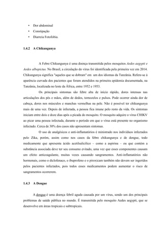 • Dor abdominal
• Constipação
• Diarreia Fotofobia.
1.4.2 A Chikungunya
A Febre Chikungunya é uma doença transmitida pelos mosquitos Aedes aegypti e
Aedes albopictus. No Brasil, a circulação do vírus foi identificada pela primeira vez em 2014.
Chikungunya significa "aqueles que se dobram" em um dos idiomas da Tanzânia. Refere-se à
aparência curvada dos pacientes que foram atendidos na primeira epidemia documentada, na
Tanzânia, localizada no leste da África, entre 1952 e 1953.
Os principais sintomas são febre alta de início rápido, dores intensas nas
articulações dos pés e mãos, além de dedos, tornozelos e pulsos. Pode ocorrer ainda dor de
cabeça, dores nos músculos e manchas vermelhas na pele. Não é possível ter chikungunya
mais de uma vez. Depois de infectada, a pessoa fica imune pelo resto da vida. Os sintomas
iniciam entre dois e doze dias após a picada do mosquito. O mosquito adquire o vírus CHIKV
ao picar uma pessoa infectada, durante o período em que o vírus está presente no organismo
infectado. Cerca de 30% dos casos não apresentam sintomas.
O uso de analgésicos e anti-inflamatórios é ministrado nos indivíduos infectados
pelo Zika, porém, assim como nos casos da febre chikungunya e de dengue, todo
medicamente que apresenta ácido acetilsalicílico – como a aspirina – ou que contém a
substância associada deve ter seu consumo evitado, uma vez que esses componentes causam
um efeito anticoagulante, muitas vezes causando sangramentos. Anti-inflamatórios não
hormonais, como o diclofenaco, o ibuprofeno e o piroxicam também não devem ser ingeridos
pelos pacientes infectados, pois todos esses medicamentos podem aumentar o risco de
sangramentos ocorrerem.
1.4.3 A Dengue
A dengue é uma doença febril aguda causada por um vírus, sendo um dos principais
problemas de saúde pública no mundo. É transmitida pelo mosquito Aedes aegypti, que se
desenvolve em áreas tropicais e subtropicais.
 