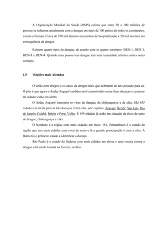 A Organização Mundial da Saúde (OMS) estima que entre 50 a 100 milhões de
pessoas se infectem anualmente com a dengue em mais de 100 países de todos os continentes,
exceto a Europa. Cerca de 550 mil doentes necessitam de hospitalização e 20 mil morrem em
consequência da dengue.
Existem quatro tipos de dengue, de acordo com os quatro sorotipos: DEN-1, DEN-2,
DEN-3 e DEN-4. Quando uma pessoa tem dengue tem uma imunidade relativa contra outro
sorotipo.
1.5 Regiões mais Afetadas
O verão nem chegou e os casos de dengue mais que dobraram do ano passado para cá.
O pior é que agora o Aedes Aegypti também está transmitindo outras duas doenças e centenas
de cidades estão em alerta.
O Aedes Aegypti transmite os vírus da dengue, da chikungunya e da zika. São 655
cidades em alerta para as três doenças. Entre elas, sete capitais: Aracaju, Recife, São Luís, Rio
de Janeiro,Cuiabá, Belém e Porto Velho. E 199 cidades já estão em situação de risco de surto
de dengue, chikungunya e zika.
O Nordeste é a região com mais cidades em risco: 152. Pernambuco é o estado da
região que tem mais cidades com risco de surto e lá a grande preocupação é com a zika. A
Bahia foi o primeiro estado a identificar a doença.
São Paulo é o estado do Sudeste com mais cidades em alerta e uma vacina contra a
dengue está sendo testada na Fiocruz, no Rio.
 