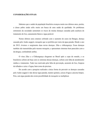 CONSIDERAÇÕES FINAIS
Sabemos que a saúde da população brasileira avançou muito nos últimos anos, porém,
a classe pobre ainda sofre muito em busca de uma saúde de qualidade. Os problemas
estruturais da sociedade aumentam os riscos de muitas doenças causadas pela ausência de
tratamento do lixo, saneamento básico e água potável.
Nestes últimos anos estamos sofrendo com o aumento de casos da Dengue, doença
causada pelo Aedes aegpyti, mosquito que se prolifera por meio da água parada. Desde o ano
de 2015, tivemos o surgimento duas novas doenças: Zika e chikungunya. Essas doenças
também são transmitidas pelo mesmo mosquito, e apresentam sintomas bem parecidos com o
da dengue, confundindo ambas.
O vírus Zika e a Chikungunya chegaram ao Brasil após a copa do mundo, e os
brasileiros sofrem até hoje com os sintomas dessas doenças, sofrem com falta de atendimento
médico e tratamento. Tudo isso motivado pela falta de prevenção, acumulo de lixo, limpeza
de telhados e caixa d’agua, bem como de piscinas.
De acordo com a pesquisa realizada a única forma de prevenir as doenças causadas
pelo Aedes aegpyti é não deixar água parada, manter quintais, caixas d’água e piscina limpos.
Pois, sem água parada não existe possibilidade do mosquito se multiplicar.
 