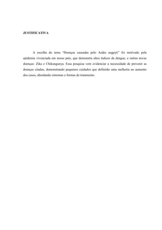 JUSTIFICATIVA
A escolha do tema “Doenças causadas pelo Aedes aegpyti” foi motivado pela
epidemia vivenciada em nosso país, que demonstra altos índices da dengue, e outras novas
doenças: Zika e Chikungunya. Essa pesquisa vem evidenciar a necessidade de prevenir as
doenças citadas, demonstrando pequenos cuidados que definirão uma melhoria no aumento
dos casos, abordando sintomas e formas de tratamento.
 