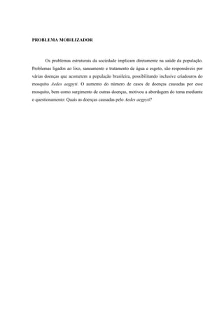 PROBLEMA MOBILIZADOR
Os problemas estruturais da sociedade implicam diretamente na saúde da população.
Problemas ligados ao lixo, saneamento e tratamento de água e esgoto, são responsáveis por
várias doenças que acometem a população brasileira, possibilitando inclusive criadouros do
mosquito Aedes aegpyti. O aumento do número de casos de doenças causadas por esse
mosquito, bem como surgimento de outras doenças, motivou a abordagem do tema mediante
o questionamento: Quais as doenças causadas pelo Aedes aegpyti?
 