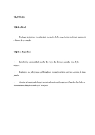 OBJETIVOS
Objetivo Geral
Conhecer as doenças causadas pelo mosquito Aedes aegpyti, seus sintomas, tratamento
e formas de prevenção.
Objetivos Específicos
 Sensibilizar a comunidade escolar dos riscos das doenças causadas pelo Aedes
aegpyti;
 Esclarecer que a forma de proliferação do mosquito se faz a partir do acumulo da água
parada.
 Abordar a importância de procurar atendimento médico para notificação, dignóstico e
tratamento da doença causada pelo mosquito.
 