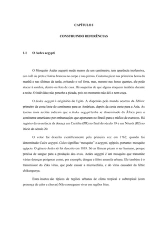 CAPÍTULO I
CONSTRUINDO REFERÊNCIAS
1.1 O Aedes aegypti
O Mosquito Aedes aegypti mede menos de um centímetro, tem aparência inofensiva,
cor café ou preta e listras brancas no corpo e nas pernas. Costuma picar nas primeiras horas da
manhã e nas últimas da tarde, evitando o sol forte, mas, mesmo nas horas quentes, ele pode
atacar à sombra, dentro ou fora de casa. Há suspeitas de que alguns ataquem também durante
a noite. O indivíduo não percebe a picada, pois no momento não dói e nem coça.
O Aedes aegypti é originário do Egito. A dispersão pelo mundo ocorreu da África:
primeiro da costa leste do continente para as Américas, depois da costa oeste para a Ásia. As
teorias mais aceitas indicam que o Aedes aegypti tenha se disseminado da África para o
continente americano por embarcações que aportaram no Brasil para o tráfico de escravos. Há
registro da ocorrência da doença em Curitiba (PR) no final do século 19 e em Niterói (RJ) no
início do século 20.
O vetor foi descrito cientificamente pela primeira vez em 1762, quando foi
denominado Culex aegypti. Culex significa “mosquito” e aegypti, egípcio, portanto: mosquito
egípcio. O gênero Aedes só foi descrito em 1818. Só as fêmeas picam o ser humano, porque
precisa de sangue para a produção dos ovos. Aedes aegypti é um mosquito que transmite
várias doenças perigosas como, por exemplo, dengue e febre amarela urbana. Ele também é o
transmissor do Zika vírus, que pode causar a microcefalia, e do vírus causador da febre
chikungunya.
Estes insetos são típicos de regiões urbanas de clima tropical e subtropical (com
presença de calor e chuvas) Não conseguem viver em regiões frias.
 
