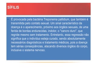 SÍFILIS
• É provocada pela bactéria Treponema pallidium, que também é
transmitida pelo contato sexual. Um sinal característico da
doença é o aparecimento, próximo aos órgãos sexuais, de uma
ferida de bordas endurecidas, indolor, o "cancro duro", que
regride mesmo sem tratamento. Entretanto, essa regressão não
significa que o indivíduo esteja curado, sendo absolutamente
necessários diagnósticos e tratamento médicos, pois a doença
tem sérias conseqüências, atacando diversos órgãos do corpo,
inclusive o sistema nervoso.
 