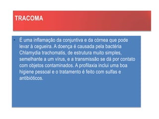 TRACOMA
• É uma inflamação da conjuntiva e da córnea que pode
levar à cegueira. A doença é causada pela bactéria
Chlamydia trachomatis, de estrutura muito simples,
semelhante a um vírus, e a transmissão se dá por contato
com objetos contaminados. A profilaxia inclui uma boa
higiene pessoal e o tratamento é feito com sulfas e
antibióticos.
 