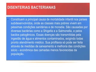DISENTERIAS BACTERIANAS
• Constituem a principal causa de mortalidade infantil nos países
subdesenvolvidos, onde as classes mais pobres vivem em
péssimas condições sanitárias e de moradia. São causadas por
diversas bactérias como a Shigella e a Salmonella, e pelos
bacilos patogênicos. Essas doenças são transmitidas pela
ingestão de água e alimentos contaminados, exigindo todas
pronto atendimento médico. Sua profilaxia só pode ser feita
através de medidas de saneamento e melhoria das condições
sócio - econômica das camadas menos favorecidas da
população.
 