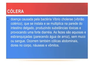 CÓLERA
• doença causada pela bactéria Vibrio cholerae (vibrião
colérico), que se instala e se multiplica na parede do
intestino delgado, produzindo substâncias tóxicas e
provocando uma forte diarréia. As fezes são aquosas e
esbranquiçadas (parecendo água de arroz), sem muco
ou sangue. Ocorrem também cólicas abdominais,
dores no corpo, náuseas e vômitos.
 