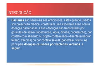 INTRODUÇÃO
• Bactérias são sensíveis aos antibióticos, estes quando usados
sob prescrição médica, constituem uma excelente arma contra
doenças bacterianas. Essas doenças são transmitidas por
gotículas de saliva (tuberculose, lepra, difteria, coqueluche), por
contato com alimento ou objeto contaminado (disenteria bacilar,
tétano, tracoma) ou por contato sexual (gonorréia, sífilis). As
principais doenças causadas por bactérias veremos a
seguir .
 