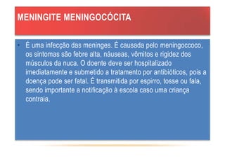 MENINGITE MENINGOCÓCITA
• É uma infecção das meninges. É causada pelo meningoccoco,
os sintomas são febre alta, náuseas, vômitos e rigidez dos
músculos da nuca. O doente deve ser hospitalizado
imediatamente e submetido a tratamento por antibióticos, pois a
doença pode ser fatal. É transmitida por espirro, tosse ou fala,
sendo importante a notificação à escola caso uma criança
contraia.
 