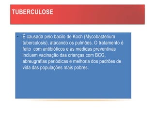 TUBERCULOSE
• É causada pelo bacilo de Koch (Mycobacterium
tuberculosis), atacando os pulmões. O tratamento é
feito com antibióticos e as medidas preventivas
incluem vacinação das crianças com BCG,
abreugrafias periódicas e melhoria dos padrões de
vida das populações mais pobres.
 