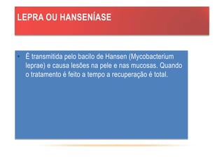 LEPRA OU HANSENÍASE
• É transmitida pelo bacilo de Hansen (Mycobacterium
leprae) e causa lesões na pele e nas mucosas. Quando
o tratamento é feito a tempo a recuperação é total.
 