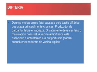 DIFTERIA
• Doença muitas vezes fatal causada pelo bacilo diftérico,
que ataca principalmente crianças. Produz dor de
garganta, febre e fraqueza. O tratamento deve ser feito o
mais rápido possível. A vacina antidiftérica está
associada à antitetânica e à antipertussis (contra
coqueluche) na forma de vacina tríplice.
 