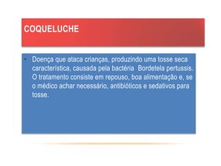 COQUELUCHE
• Doença que ataca crianças, produzindo uma tosse seca
característica, causada pela bactéria Bordetela pertussis.
O tratamento consiste em repouso, boa alimentação e, se
o médico achar necessário, antibióticos e sedativos para
tosse.
 
