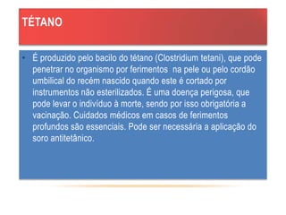 TÉTANO
• É produzido pelo bacilo do tétano (Clostridium tetani), que pode
penetrar no organismo por ferimentos na pele ou pelo cordão
umbilical do recém nascido quando este é cortado por
instrumentos não esterilizados. É uma doença perigosa, que
pode levar o indivíduo à morte, sendo por isso obrigatória a
vacinação. Cuidados médicos em casos de ferimentos
profundos são essenciais. Pode ser necessária a aplicação do
soro antitetânico.
 