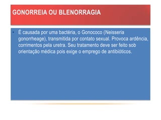 GONORREIA OU BLENORRAGIA
• É causada por uma bactéria, o Gonococo (Neisseria
gonorrheage), transmitida por contato sexual. Provoca ardência,
corrimentos pela uretra. Seu tratamento deve ser feito sob
orientação médica pois exige o emprego de antibióticos.
 