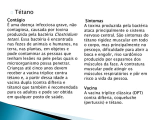 Tétano
Sintomas
A toxina produzida pela bactéria
ataca principalmente o sistema
nervoso central. São sintomas do
tétano rigidez muscular em todo
o corpo, mas principalmente no
pescoço, dificuldade para abrir a
boca e engolir, riso sardônico
produzido por espasmos dos
músculos da face. A contratura
muscular pode atingir os
músculos respiratórios e pôr em
risco a vida da pessoa.
Vacina
A vacina tríplice clássica (DPT)
contra difteria, coqueluche
(pertussis) e tétano.
Contágio
É uma doença infecciosa grave, não
contagiosa, causada por toxina
produzida pela bactéria Clostridium
tetani. Essa bactéria é encontrada
nas fezes de animais e humanos, na
terra, nas plantas, em objetos e
pode contaminar as pessoas que
tenham lesões na pele pelas quais o
microorganismo possa penetrar.
Crianças até cinco anos devem
receber a vacina tríplice contra
tétano e, a partir dessa idade a
vacina dupla (contra difteria e
tétano) que também é recomendada
para os adultos e pode ser obtida
em qualquer posto de saúde.
 