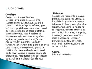 Gonorréia
Sintomas
A partir do momento em que
penetra no canal da uretra, a
bactéria da gonorreia provoca
inflamação local, infecção, dor
ou ardor ao urinar e saída de
secreção purulenta através da
uretra. Nos homens, em geral,
a doença provoca sintomas
mais aparentes (secreção
purulenta, ardor, eritema),
mas, nas mulheres, pode ser
assintomática.
Vacina
Não existe vacina.
Contágio
Gonorreia, é uma doença
infectocontagiosa sexualmente
transmissível (DST), causada pela
bactéria Neisseria gonorrheae, que
infecta especialmente a uretra, canal
que liga a bexiga ao meio externo.
Eventualmente, essa bactéria se
dissemina pela corrente sanguínea,
agride as grandes articulações ou
causa feridas na pele. Ela pode
também ser transmitida para a criança
pela mãe no momento do parto. A
prática de sexo oral e de sexo anal
pode levá-la para a região anal e da
orofaringe, resultando em obstrução
do canal anal e alterações da voz.
 