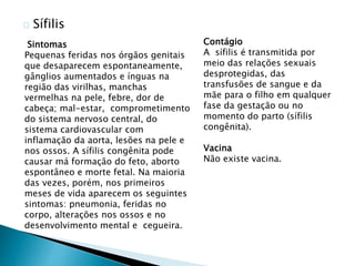 Sífilis
Sintomas
Pequenas feridas nos órgãos genitais
que desaparecem espontaneamente,
gânglios aumentados e ínguas na
região das virilhas, manchas
vermelhas na pele, febre, dor de
cabeça; mal-estar, comprometimento
do sistema nervoso central, do
sistema cardiovascular com
inflamação da aorta, lesões na pele e
nos ossos. A sífilis congênita pode
causar má formação do feto, aborto
espontâneo e morte fetal. Na maioria
das vezes, porém, nos primeiros
meses de vida aparecem os seguintes
sintomas: pneumonia, feridas no
corpo, alterações nos ossos e no
desenvolvimento mental e cegueira.
Contágio
A sífilis é transmitida por
meio das relações sexuais
desprotegidas, das
transfusões de sangue e da
mãe para o filho em qualquer
fase da gestação ou no
momento do parto (sífilis
congênita).
Vacina
Não existe vacina.
 